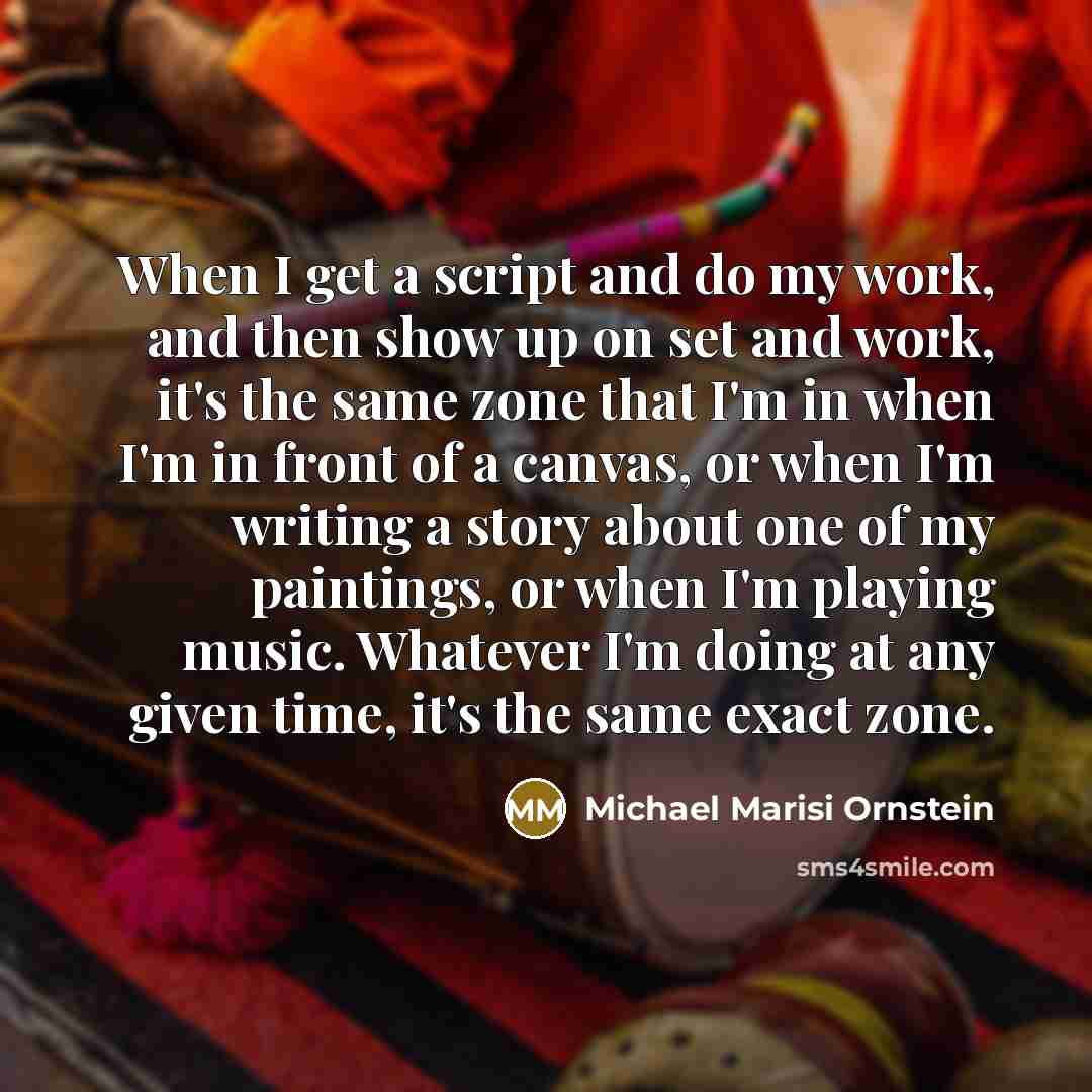 “When I get a script and do my work, and then show up on set and work, it's the same zone that I'm in when I'm in front of a canvas, or when I'm writing a story about one of my paintings, or when I'm playing music. Whatever I'm doing at any given time, it's the same exact zone.” quote by Michael Marisi Ornstein
