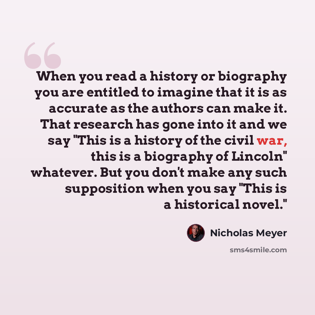 “When you read a history or biography you are entitled to imagine that it is as accurate as the authors can make it. That research has gone into it and we say "This is a history of the civil war, this is a biography of Lincoln" whatever. But you don't make any such supposition when you say "This is…” quote by Nicholas Meyer