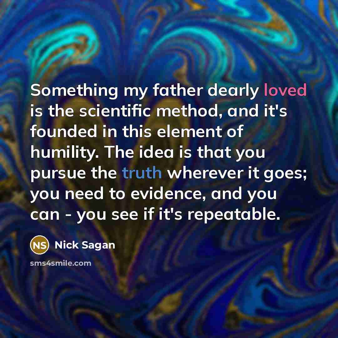 “Something my father dearly loved is the scientific method, and it's founded in this element of humility. The idea is that you pursue the truth wherever it goes; you need to evidence, and you can - you see if it's repeatable.” quote by Nick Sagan