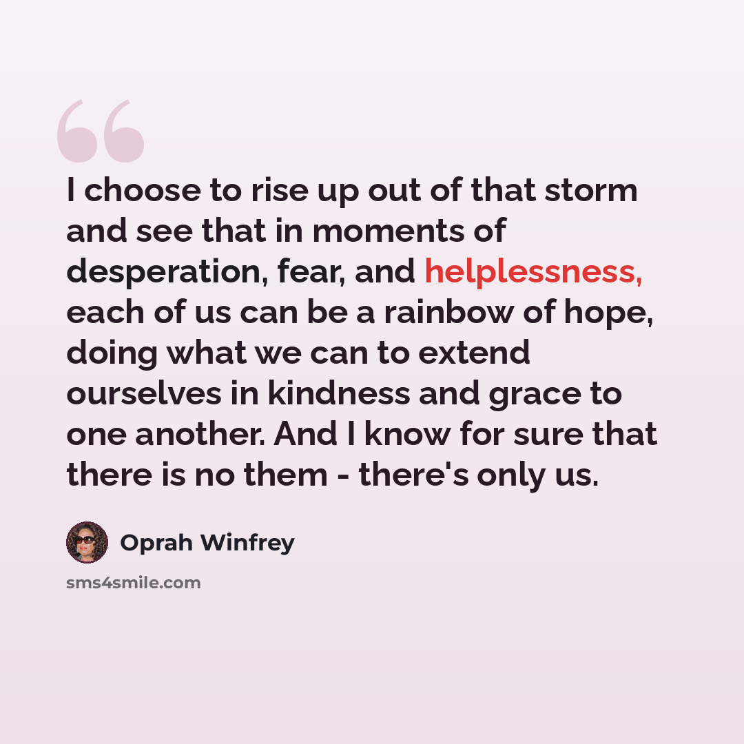 “I choose to rise up out of that storm and see that in moments of desperation, fear, and helplessness, each of us can be a rainbow of hope, doing what we can to extend ourselves in kindness and grace to one another. And I know for sure that there is no them - there's only us.” quote by Oprah Winfrey