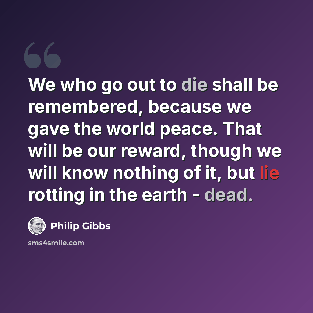 “We who go out to die shall be remembered, because we gave the world peace. That will be our reward, though we will know nothing of it, but lie rotting in the earth - dead.” quote by Philip Gibbs