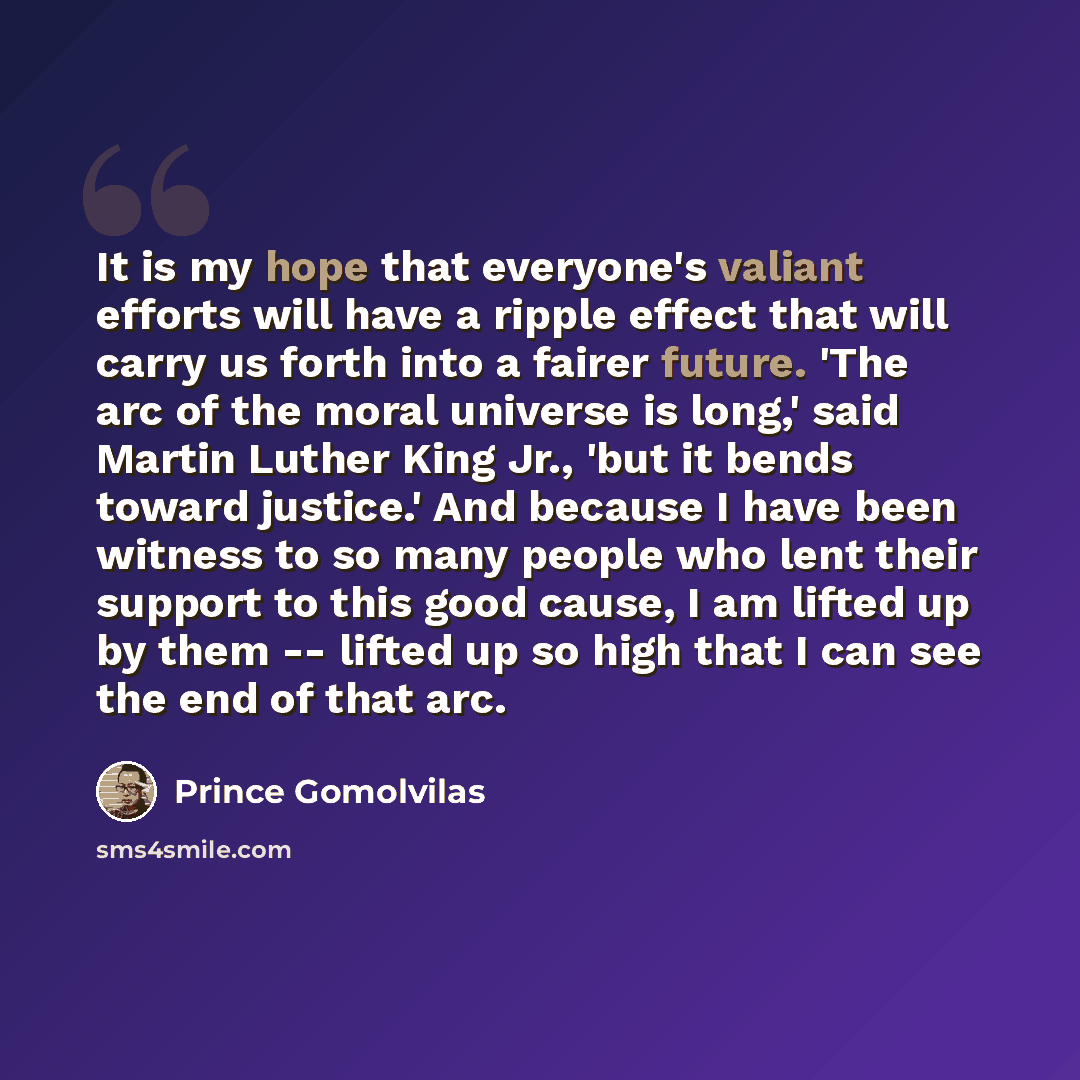 “It is my hope that everyone's valiant efforts will have a ripple effect that will carry us forth into a fairer future. 'The arc of the moral universe is long,' said Martin Luther King Jr., 'but it bends toward justice.' And because I have been witness to so many people who lent their support to…” quote by Prince Gomolvilas