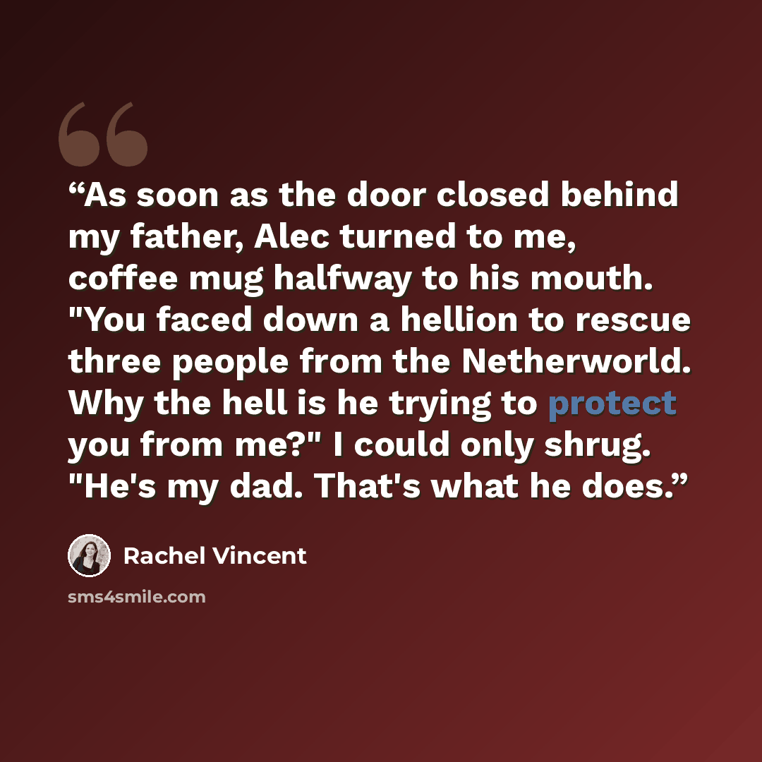 “As soon as the door closed behind my father, Alec turned to me, coffee mug halfway to his mouth. "You faced down a hellion to rescue three people from the Netherworld. Why the hell is he trying to protect you from me?" I could only shrug. "He's my dad. That's what he does.” quote by Rachel Vincent