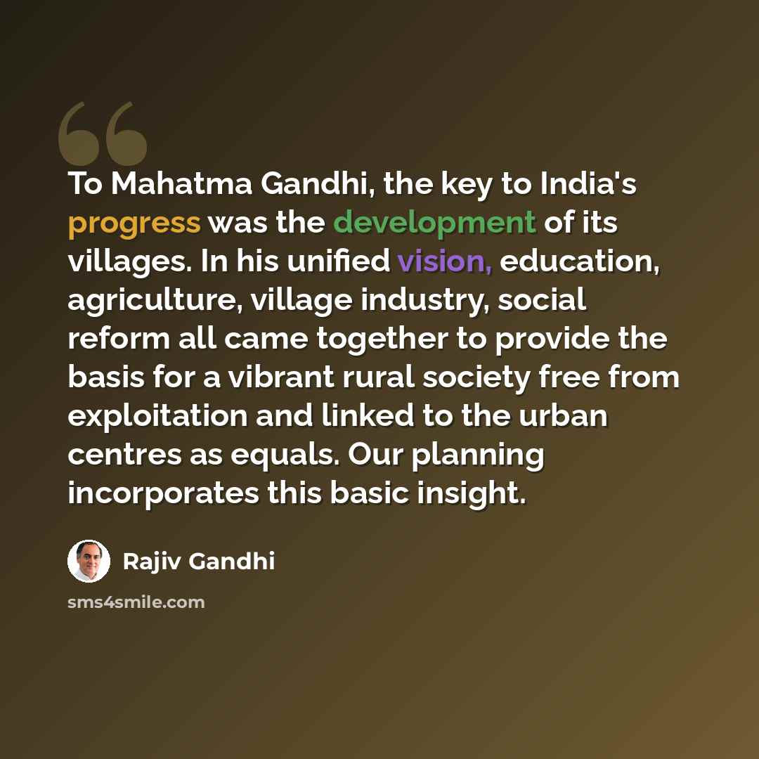 “To Mahatma Gandhi, the key to India's progress was the development of its villages. In his unified vision, education, agriculture, village industry, social reform all came together to provide the basis for a vibrant rural society free from exploitation and linked to the urban centres as equals…” quote by Rajiv Gandhi