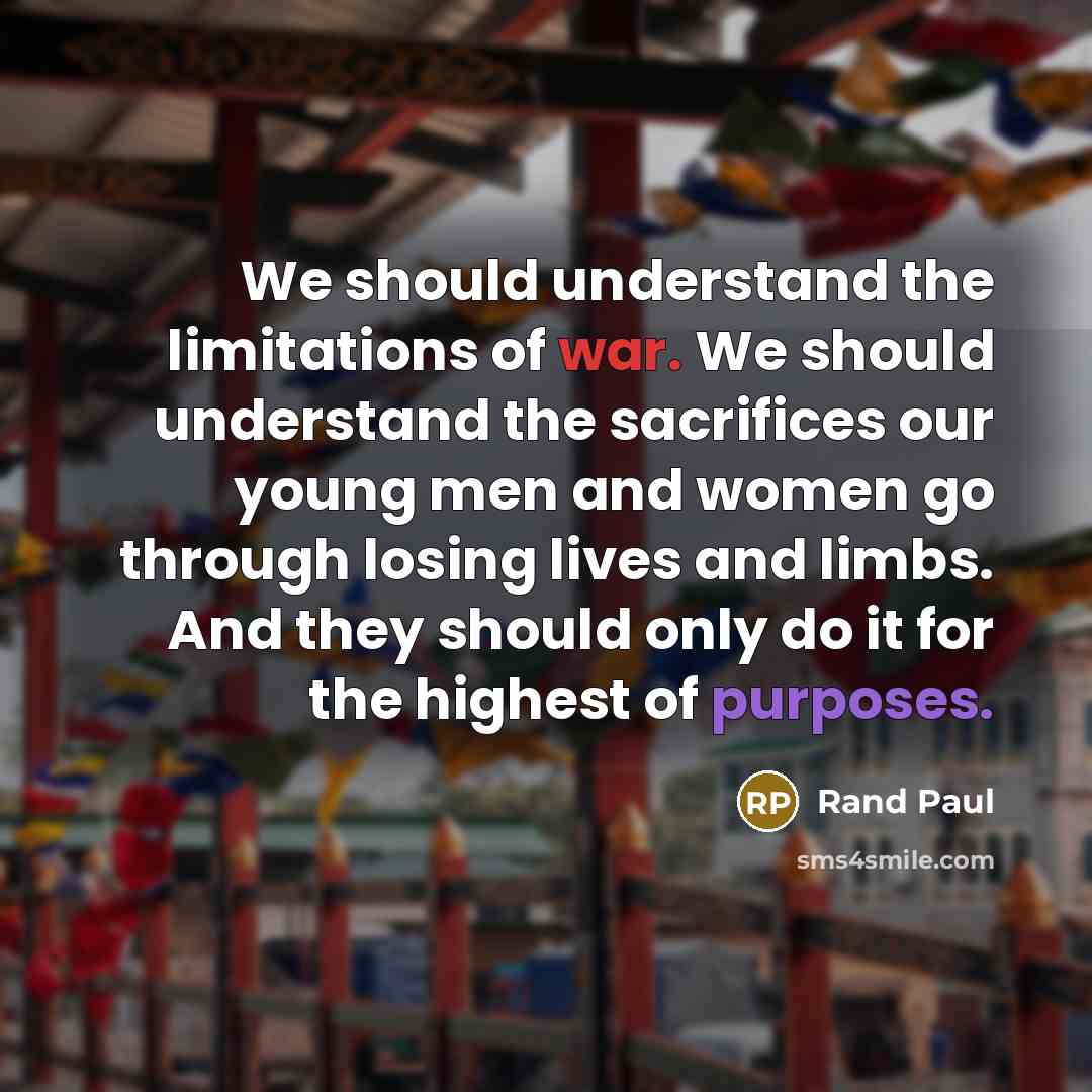 “We should understand the limitations of war. We should understand the sacrifices our young men and women go through losing lives and limbs. And they should only do it for the highest of purposes.” quote by Rand Paul