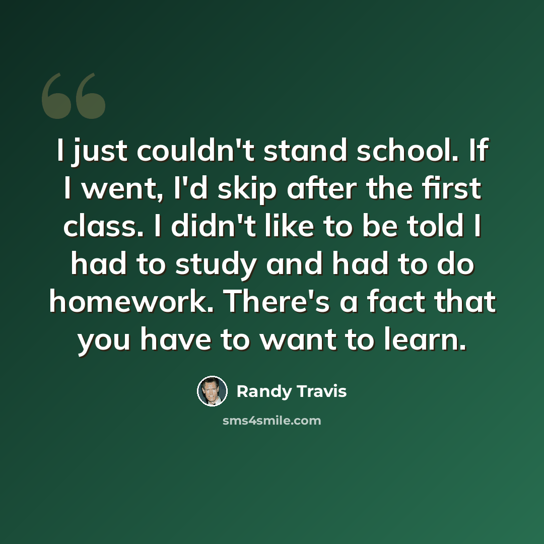 “I just couldn't stand school. If I went, I'd skip after the first class. I didn't like to be told I had to study and had to do homework. There's a fact that you have to want to learn.” quote by Randy Travis