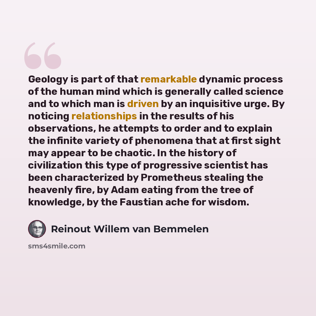 “Geology is part of that remarkable dynamic process of the human mind which is generally called science and to which man is driven by an inquisitive urge. By noticing relationships in the results of his observations, he attempts to order and to explain the infinite variety of phenomena that at…” quote by Reinout Willem van Bemmelen