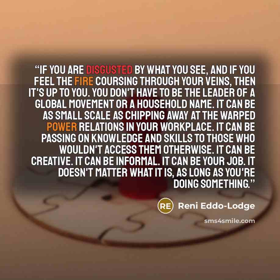 “If you are disgusted by what you see, and if you feel the fire coursing through your veins, then it's up to you. You don't have to be the leader of a global movement or a household name. It can be as small scale as chipping away at the warped power relations in your workplace. It can be passing on…” quote by Reni Eddo-Lodge