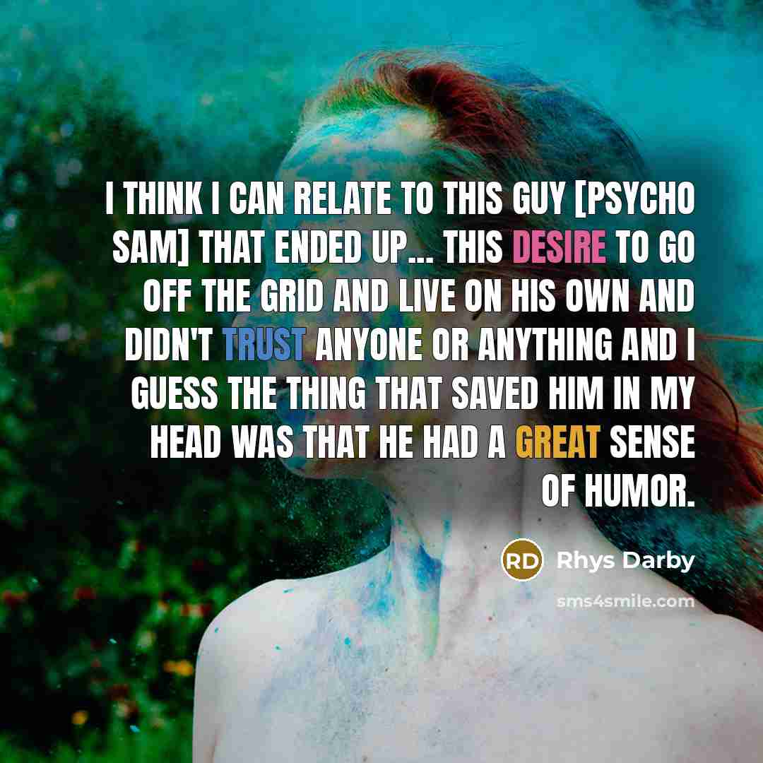 “I think I can relate to this guy [Psycho Sam] that ended up... This desire to go off the grid and live on his own and didn't trust anyone or anything and I guess the thing that saved him in my head was that he had a great sense of humor.” quote by Rhys Darby