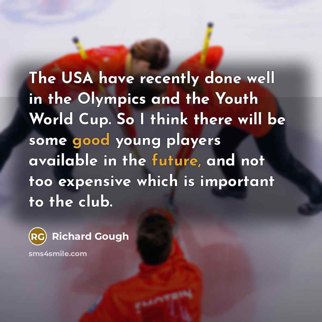 “The USA have recently done well in the Olympics and the Youth World Cup. So I think there will be some good young players available in the future, and not too expensive which is important to the club.” quote by Richard Gough