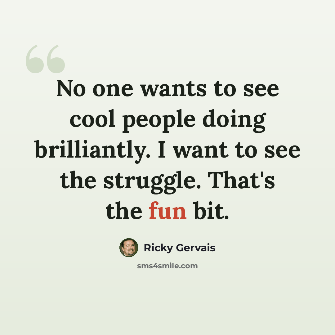 “No one wants to see cool people doing brilliantly. I want to see the struggle. That's the fun bit.” quote by Ricky Gervais
