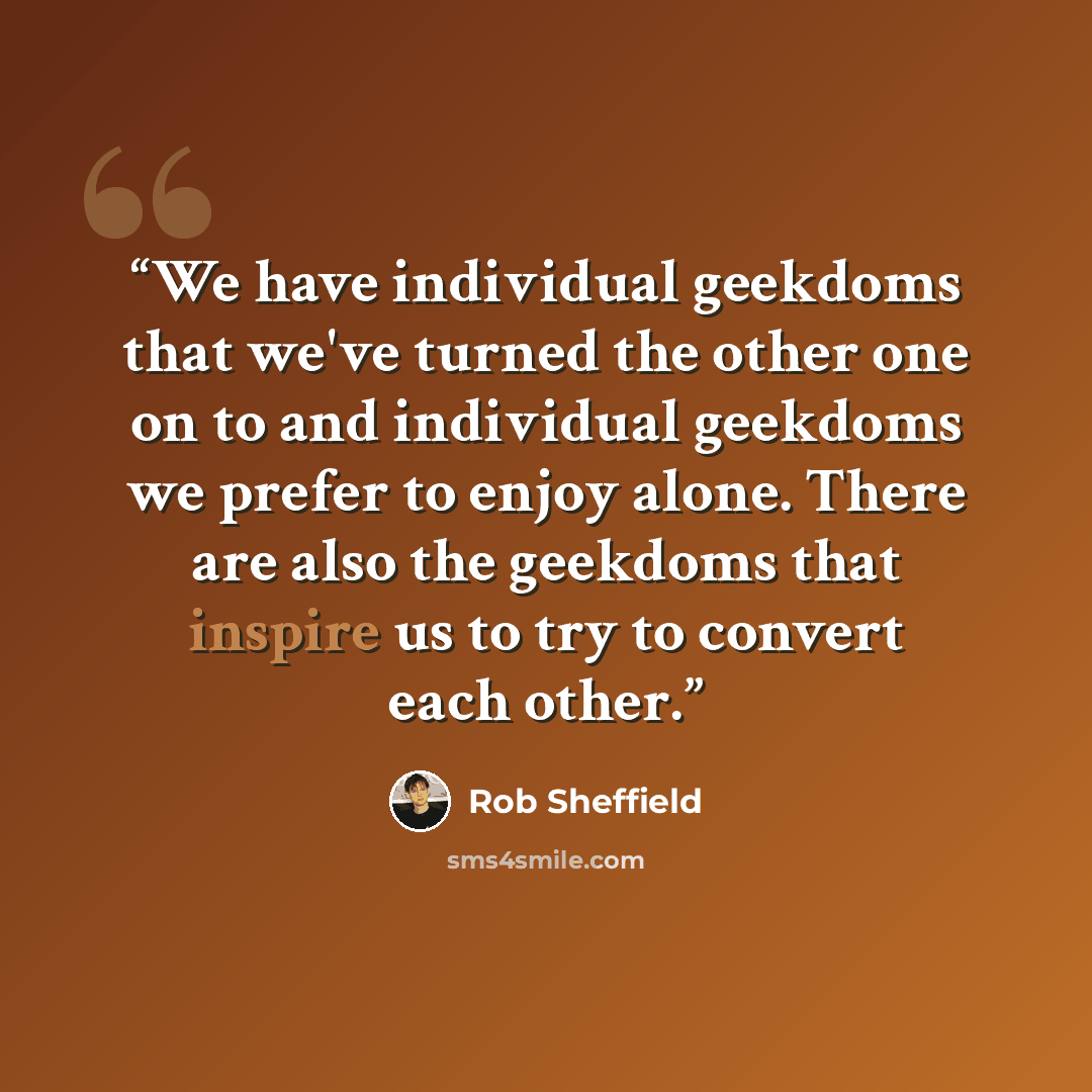 “We have individual geekdoms that we've turned the other one on to and individual geekdoms we prefer to enjoy alone. There are also the geekdoms that inspire us to try to convert each other.” quote by Rob Sheffield