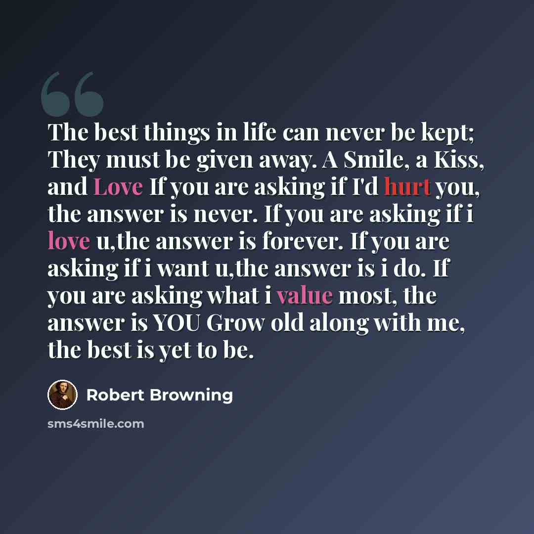 “The best things in life can never be kept; They must be given away. A Smile, a Kiss, and Love If you are asking if I'd hurt you, the answer is never. If you are asking if i love u,the answer is forever. If you are asking if i want u,the answer is i do. If you are asking what i value most, the…” quote by Robert Browning