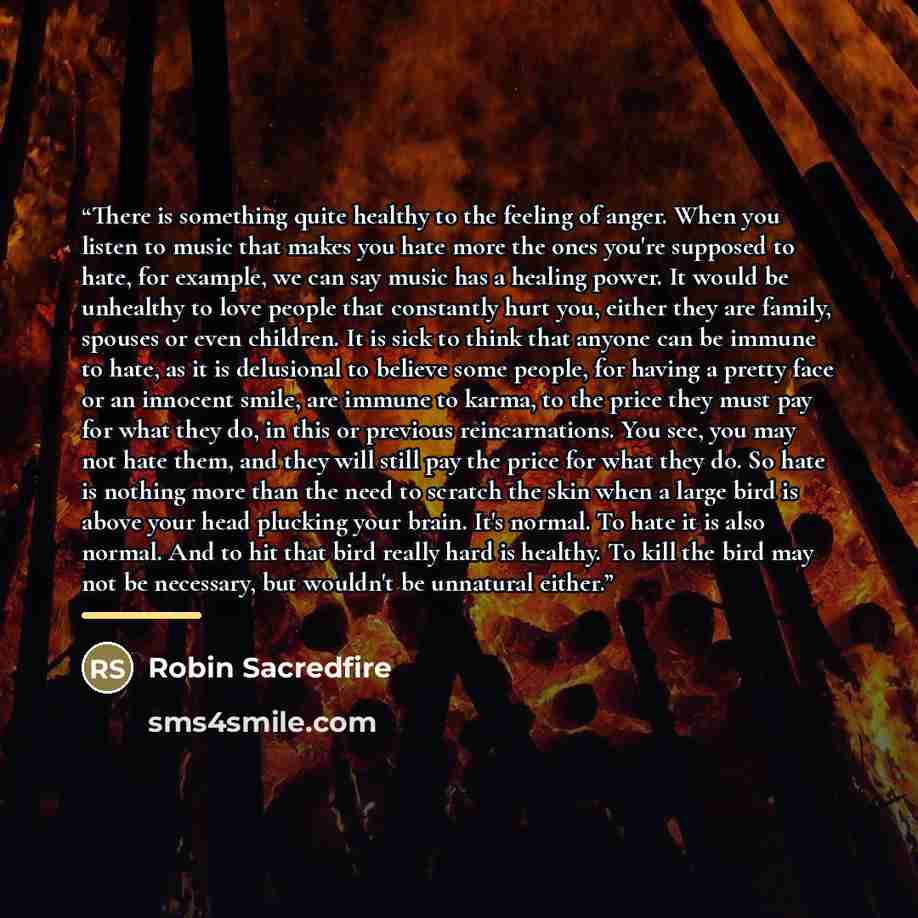 “There is something quite healthy to the feeling of anger. When you listen to music that makes you hate more the ones you're supposed to hate, for example, we can say music has a healing power. It would be unhealthy to love people that constantly hurt you, either they are family, spouses or even…” quote by Robin Sacredfire