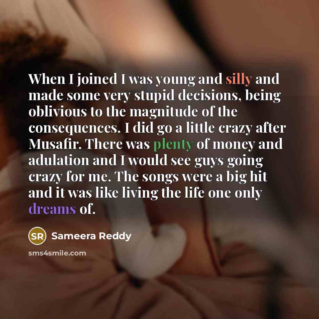 “When I joined I was young and silly and made some very stupid decisions, being oblivious to the magnitude of the consequences. I did go a little crazy after Musafir. There was plenty of money and adulation and I would see guys going crazy for me. The songs were a big hit and it was like living the…” quote by Sameera Reddy