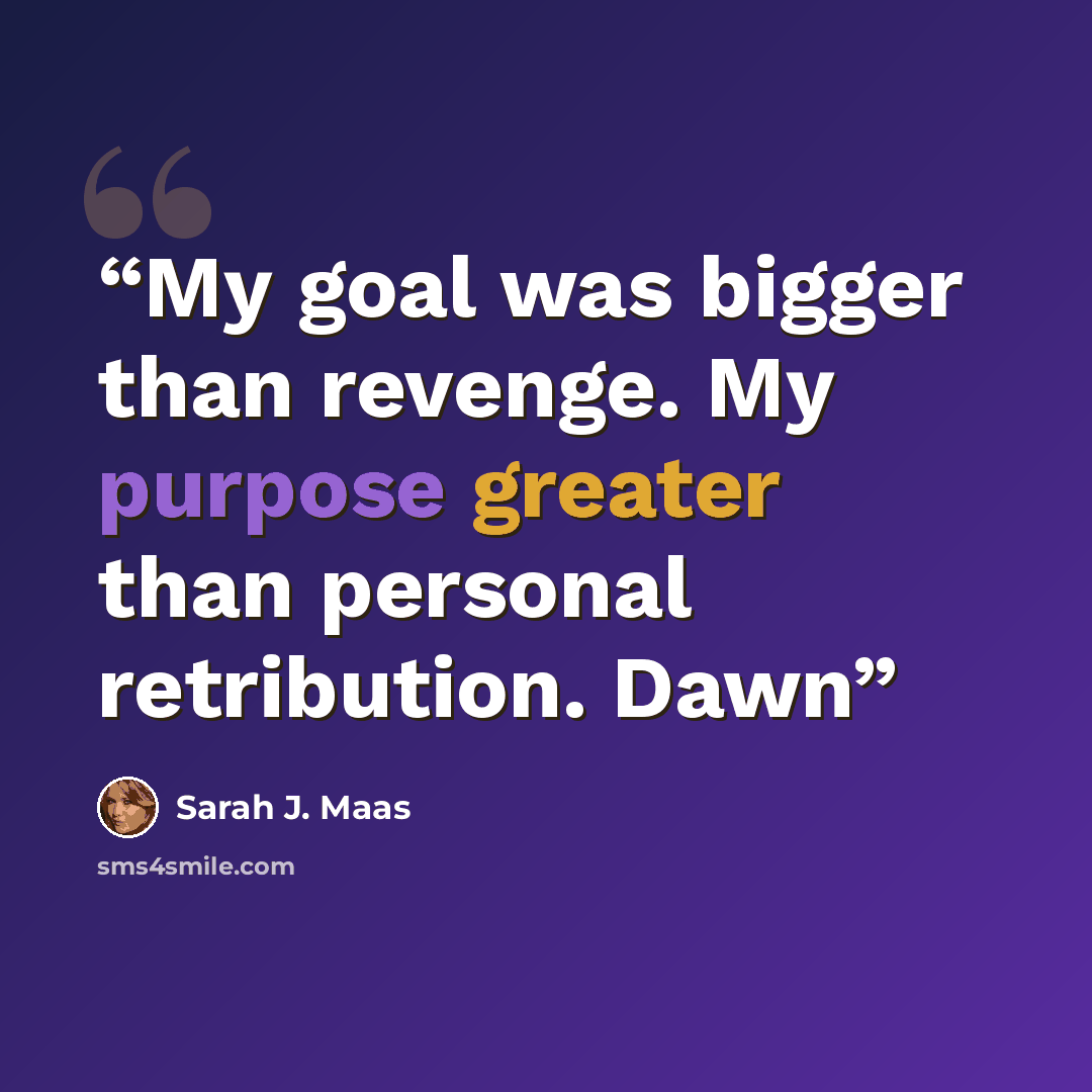 “My goal was bigger than revenge. My purpose greater than personal retribution. Dawn” quote by Sarah J. Maas
