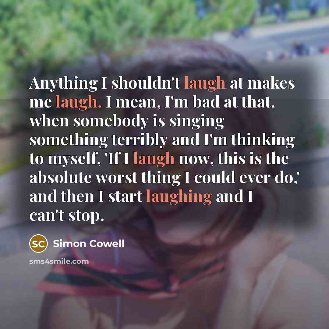 “Anything I shouldn't laugh at makes me laugh. I mean, I'm bad at that, when somebody is singing something terribly and I'm thinking to myself, 'If I laugh now, this is the absolute worst thing I could ever do,' and then I start laughing and I can't stop.” quote by Simon Cowell