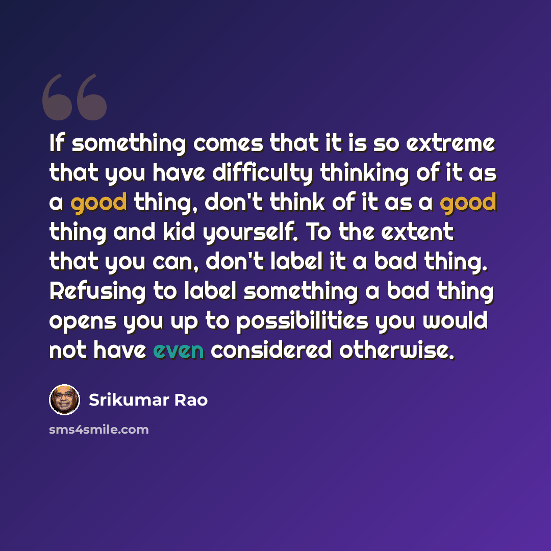 “If something comes that it is so extreme that you have difficulty thinking of it as a good thing, don't think of it as a good thing and kid yourself. To the extent that you can, don't label it a bad thing. Refusing to label something a bad thing opens you up to possibilities you would not have…” quote by Srikumar Rao