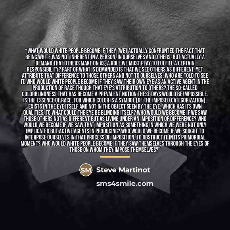 “What would white people become if they (we) actually confronted the fact that being white was not inherent in a person, in ourselves and others, but actually a demand that others make on us, a role we must play to fulfill a certain responsibility? Part of what is demanded is that we see others as…” quote by Steve Martinot