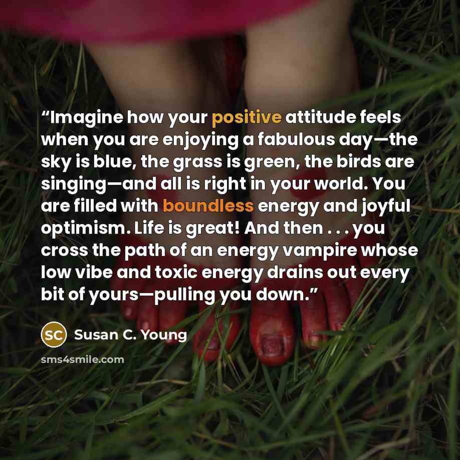 “Imagine how your positive attitude feels when you are enjoying a fabulous day—the sky is blue, the grass is green, the birds are singing—and all is right in your world. You are filled with boundless energy and joyful optimism. Life is great! And then . . . you cross the path of an energy vampire…” quote by Susan C. Young