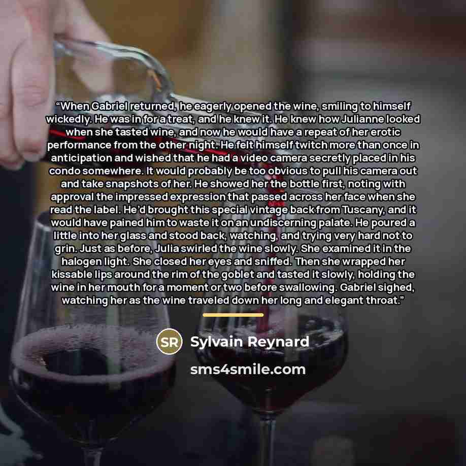 “When Gabriel returned, he eagerly opened the wine, smiling to himself wickedly. He was in for a treat, and he knew it. He knew how Julianne looked when she tasted wine, and now he would have a repeat of her erotic performance from the other night. He felt himself twitch more than once in…” quote by Sylvain Reynard