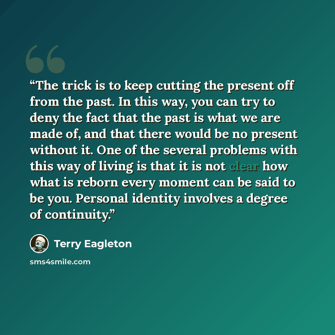 “The trick is to keep cutting the present off from the past. In this way, you can try to deny the fact that the past is what we are made of, and that there would be no present without it. One of the several problems with this way of living is that it is not clear how what is reborn every moment can…” quote by Terry Eagleton