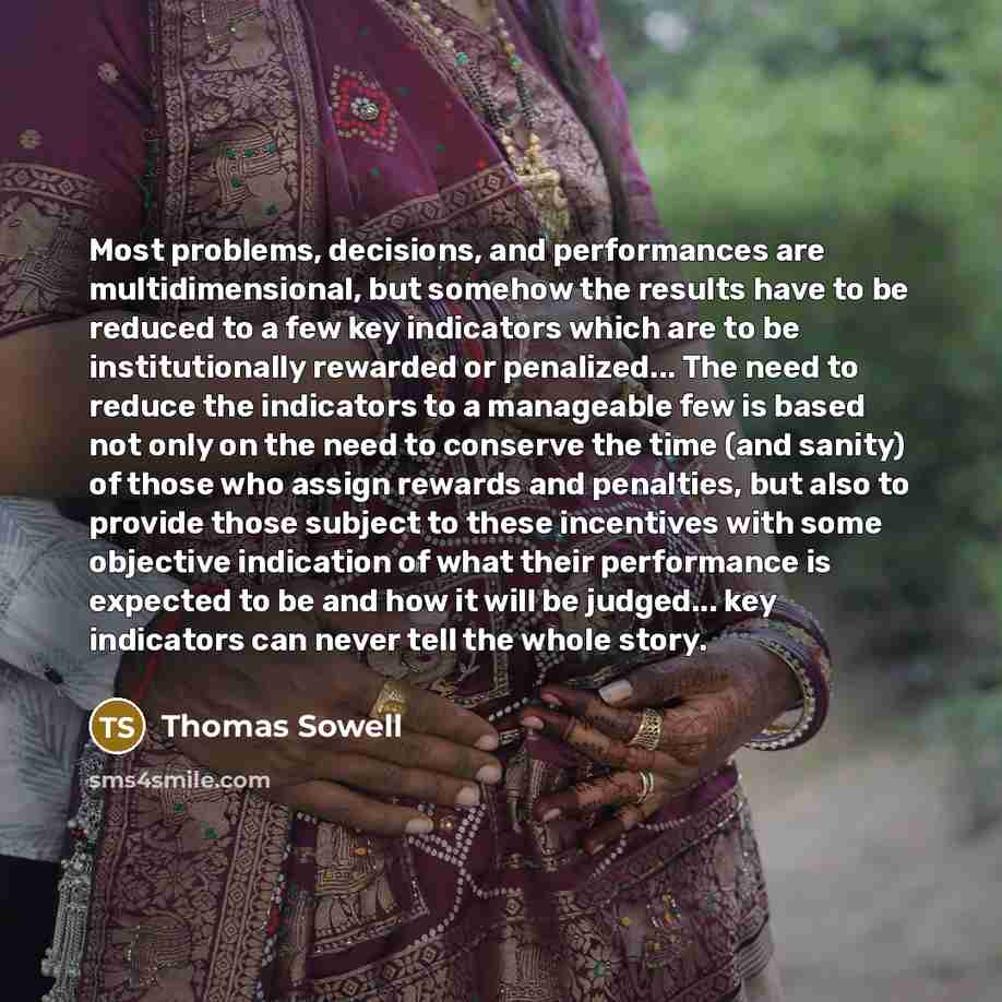 “Most problems, decisions, and performances are multidimensional, but somehow the results have to be reduced to a few key indicators which are to be institutionally rewarded or penalized... The need to reduce the indicators to a manageable few is based not only on the need to conserve the time (and…” quote by Thomas Sowell