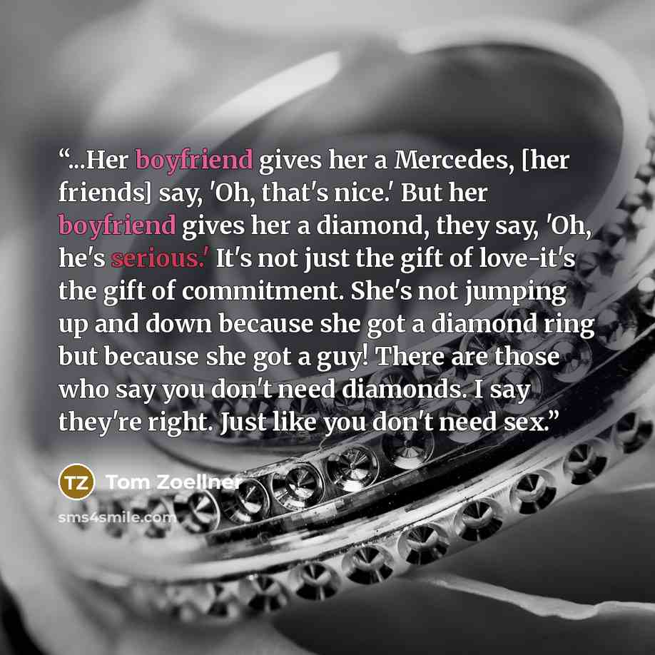 “...Her boyfriend gives her a Mercedes, [her friends] say, 'Oh, that's nice.' But her boyfriend gives her a diamond, they say, 'Oh, he's serious.' It's not just the gift of love-it's the gift of commitment. She's not jumping up and down because she got a diamond ring but because she got a guy!…” quote by Tom Zoellner