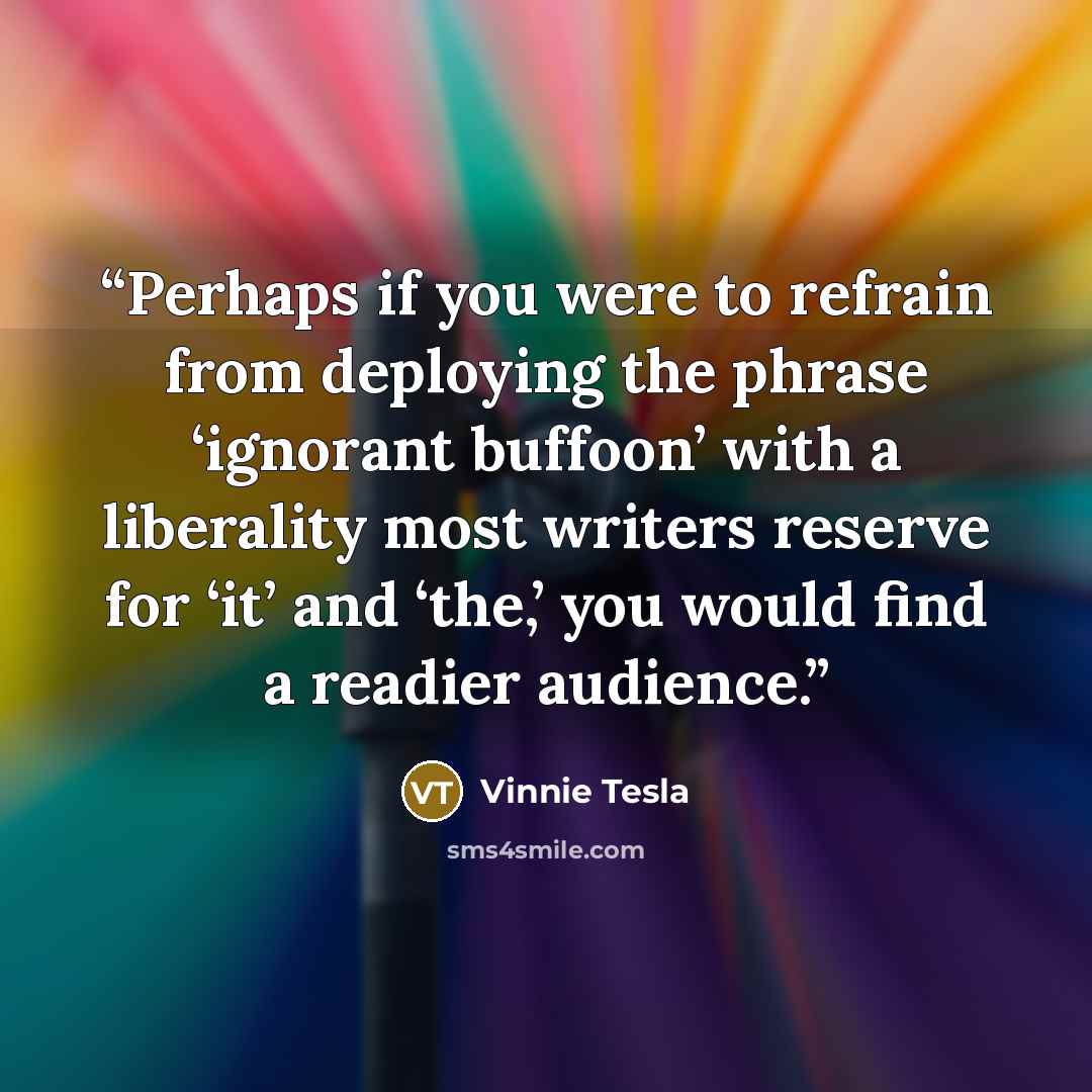 “Perhaps if you were to refrain from deploying the phrase ‘ignorant buffoon’ with a liberality most writers reserve for ‘it’ and ‘the,’ you would find a readier audience.” quote by Vinnie Tesla
