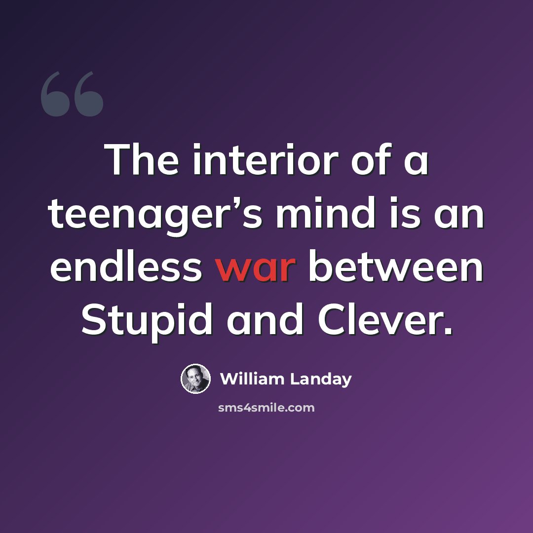 “The interior of a teenager’s mind is an endless war between Stupid and Clever.” quote by William Landay