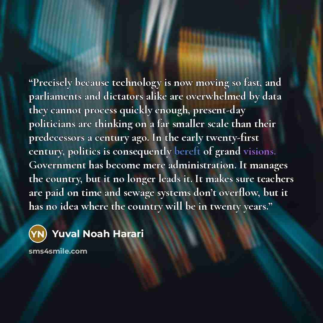 “Precisely because technology is now moving so fast, and parliaments and dictators alike are overwhelmed by data they cannot process quickly enough, present-day politicians are thinking on a far smaller scale than their predecessors a century ago. In the early twenty-first century, politics is…” quote by Yuval Noah Harari