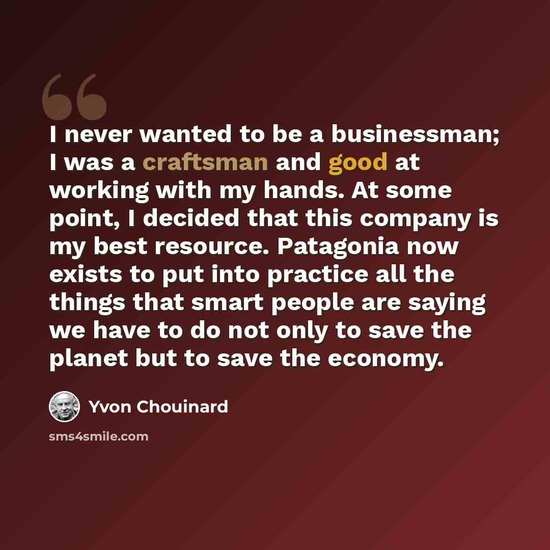 “I never wanted to be a businessman; I was a craftsman and good at working with my hands. At some point, I decided that this company is my best resource. Patagonia now exists to put into practice all the things that smart people are saying we have to do not only to save the planet but to save the…” quote by Yvon Chouinard