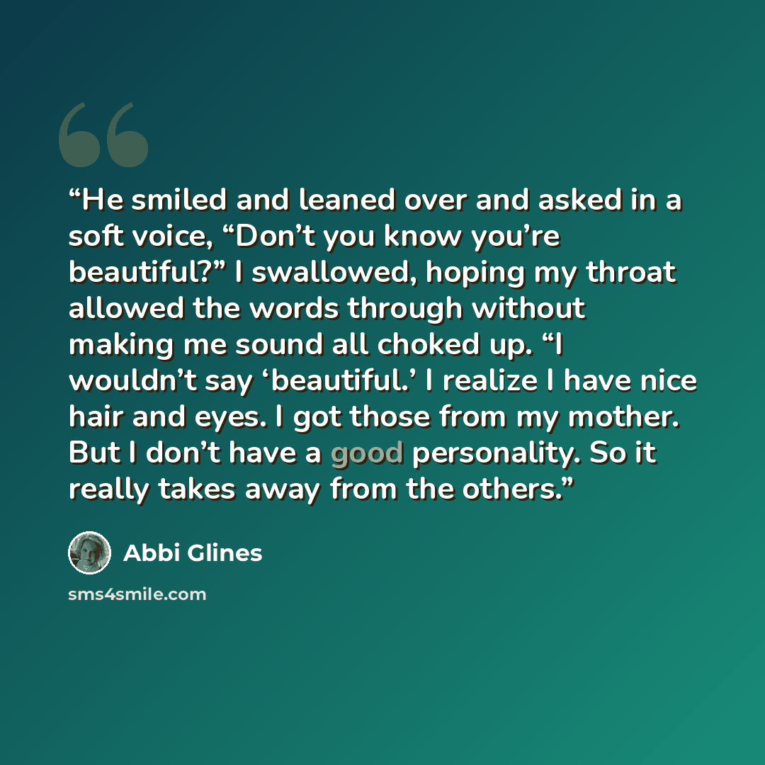 “He smiled and leaned over and asked in a soft voice, “Don’t you know you’re beautiful?” I swallowed, hoping my throat allowed the words through without making me sound all choked up. “I wouldn’t say ‘beautiful.’ I realize I have nice hair and eyes. I got those from my mother. But I don’t have a…” quote by Abbi Glines
