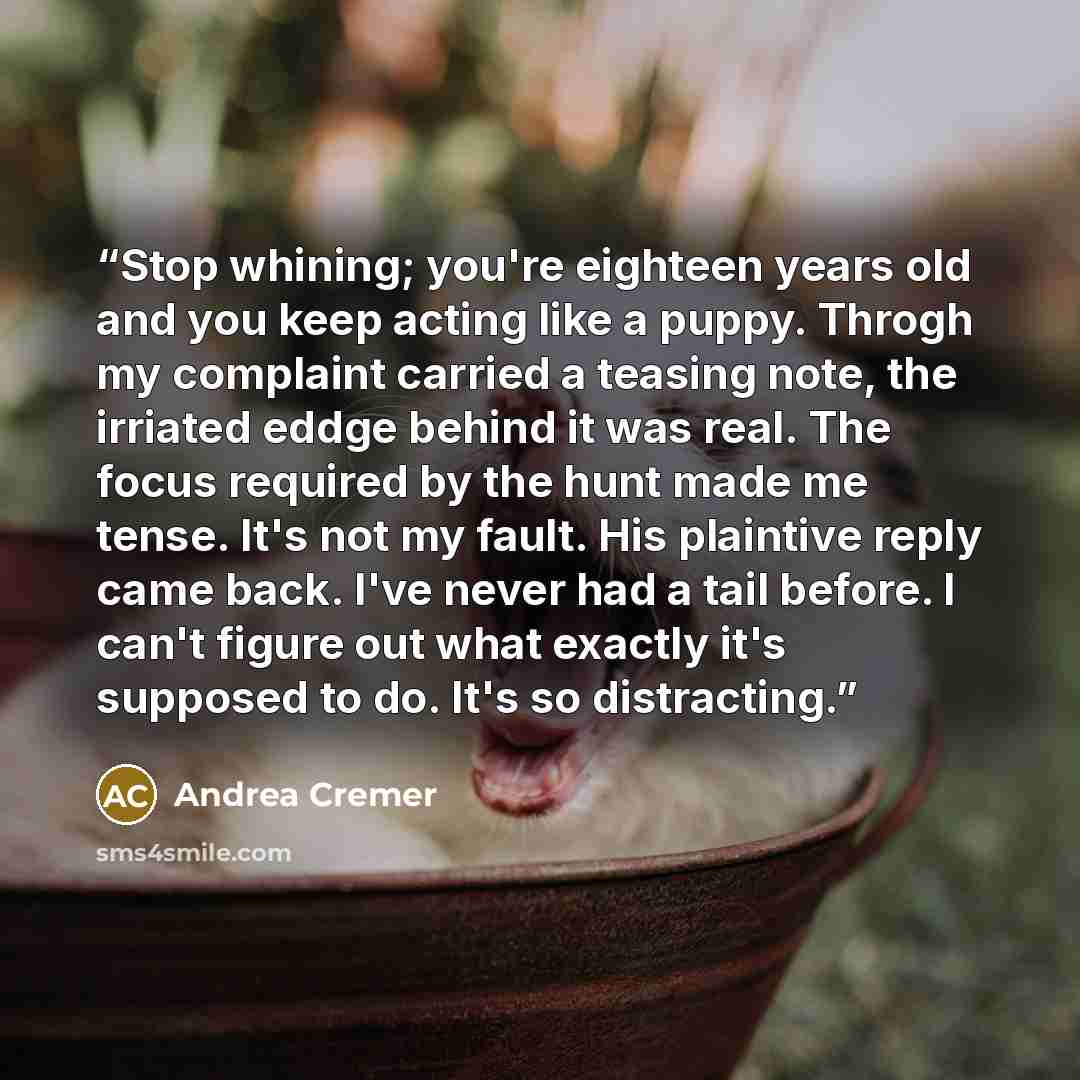 “Stop whining; you're eighteen years old and you keep acting like a puppy. Throgh my complaint carried a teasing note, the irriated eddge behind it was real. The focus required by the hunt made me tense. It's not my fault. His plaintive reply came back. I've never had a tail before. I can't figure…” quote by Andrea Cremer