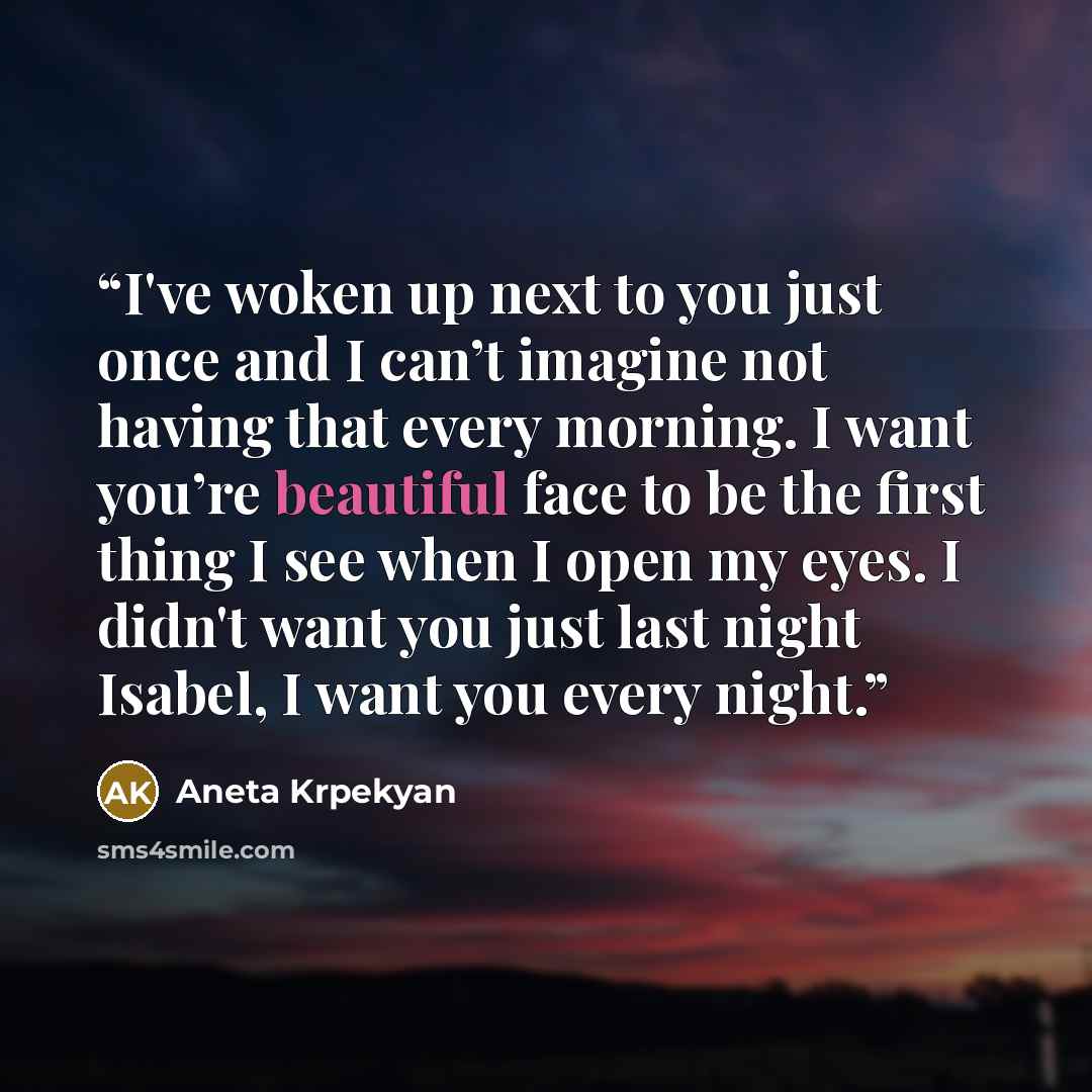 “I've woken up next to you just once and I can’t imagine not having that every morning. I want you’re beautiful face to be the first thing I see when I open my eyes. I didn't want you just last night Isabel, I want you every night.” quote by Aneta Krpekyan