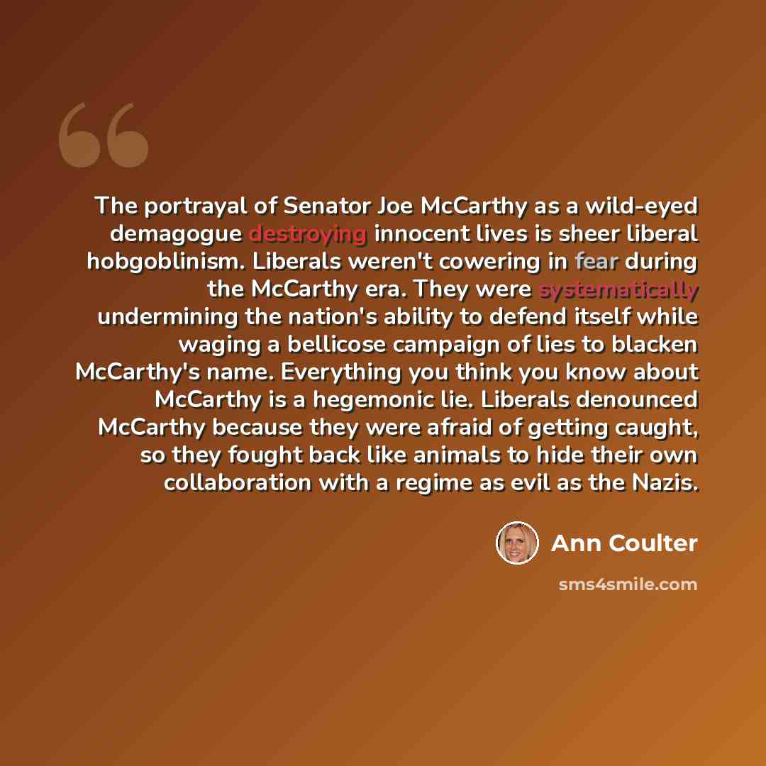 “The portrayal of Senator Joe McCarthy as a wild-eyed demagogue destroying innocent lives is sheer liberal hobgoblinism. Liberals weren't cowering in fear during the McCarthy era. They were systematically undermining the nation's ability to defend itself while waging a bellicose campaign of lies to…” quote by Ann Coulter
