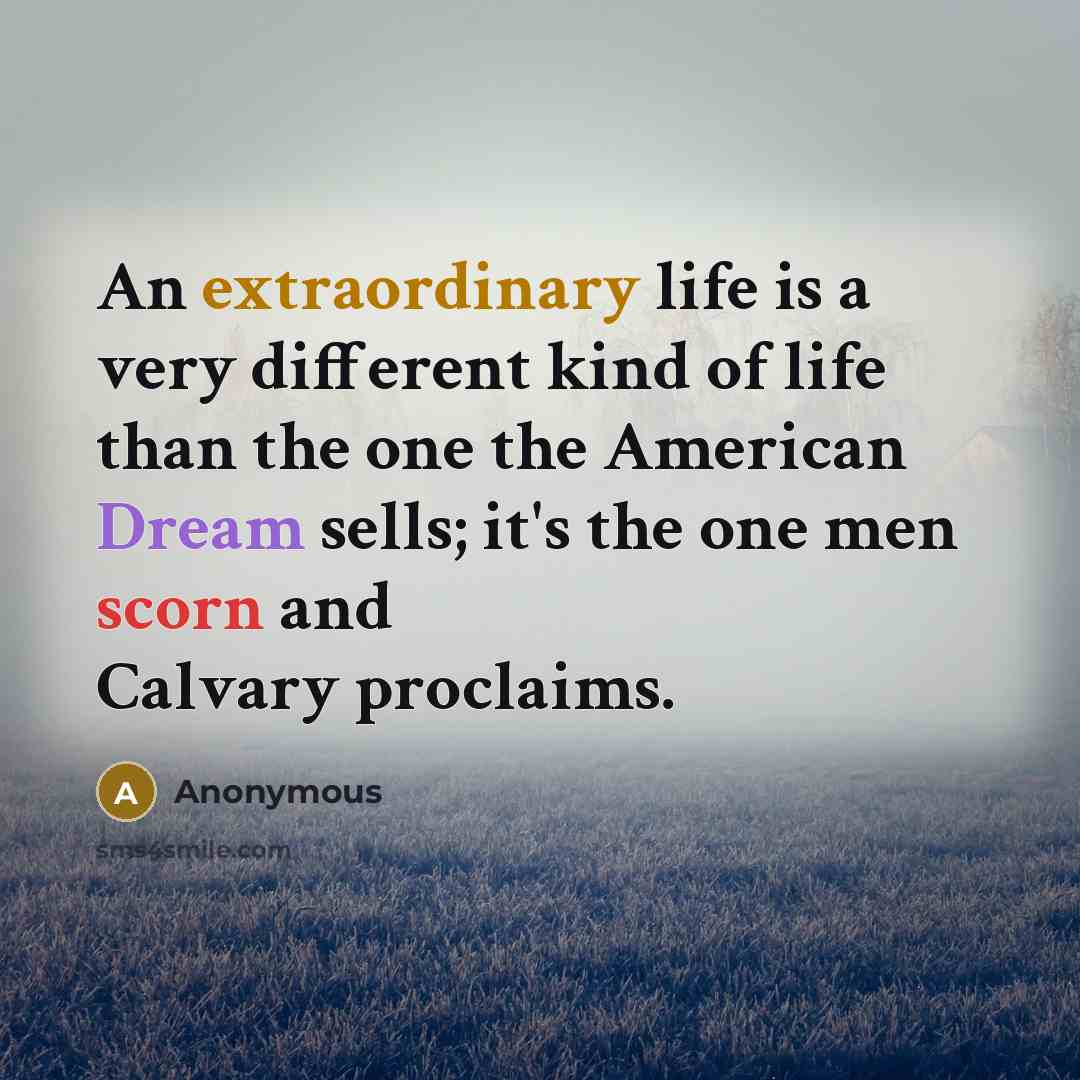 “An extraordinary life is a very different kind of life than the one the American Dream sells; it's the one men scorn and Calvary proclaims.” quote by Anonymous