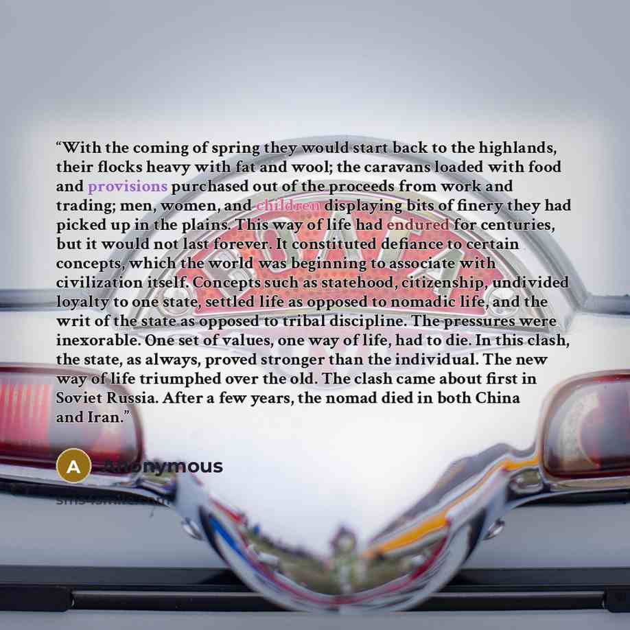 “With the coming of spring they would start back to the highlands, their flocks heavy with fat and wool; the caravans loaded with food and provisions purchased out of the proceeds from work and trading; men, women, and children displaying bits of finery they had picked up in the plains. This way of…” quote by Anonymous