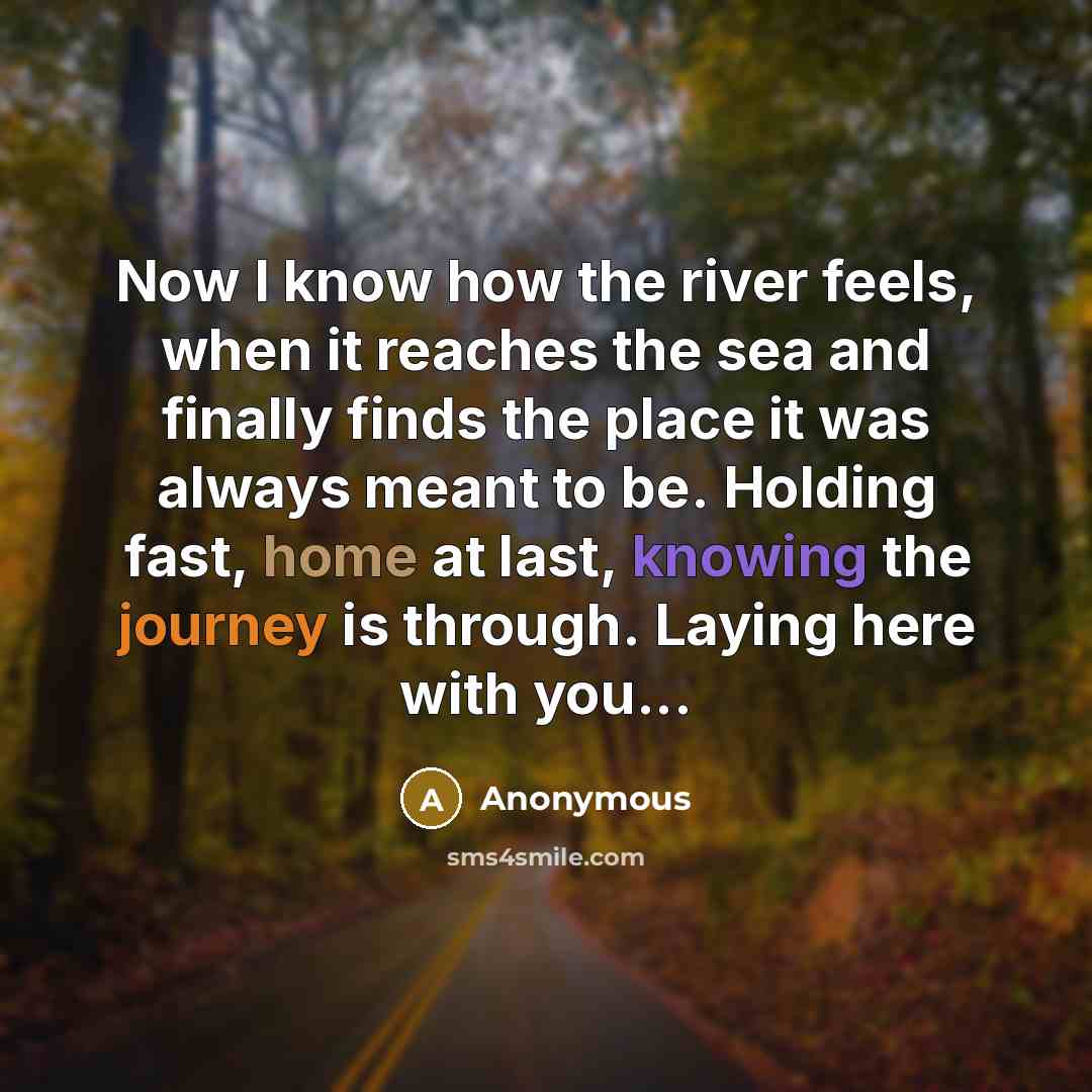 “Now I know how the river feels, when it reaches the sea and finally finds the place it was always meant to be. Holding fast, home at last, knowing the journey is through. Laying here with you...” quote by Anonymous