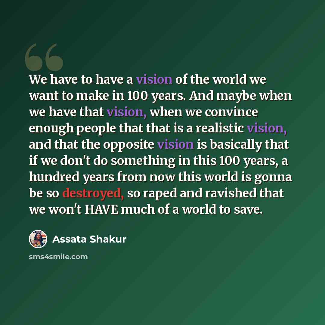 “We have to have a vision of the world we want to make in 100 years. And maybe when we have that vision, when we convince enough people that that is a realistic vision, and that the opposite vision is basically that if we don't do something in this 100 years, a hundred years from now this world is…” quote by Assata Shakur