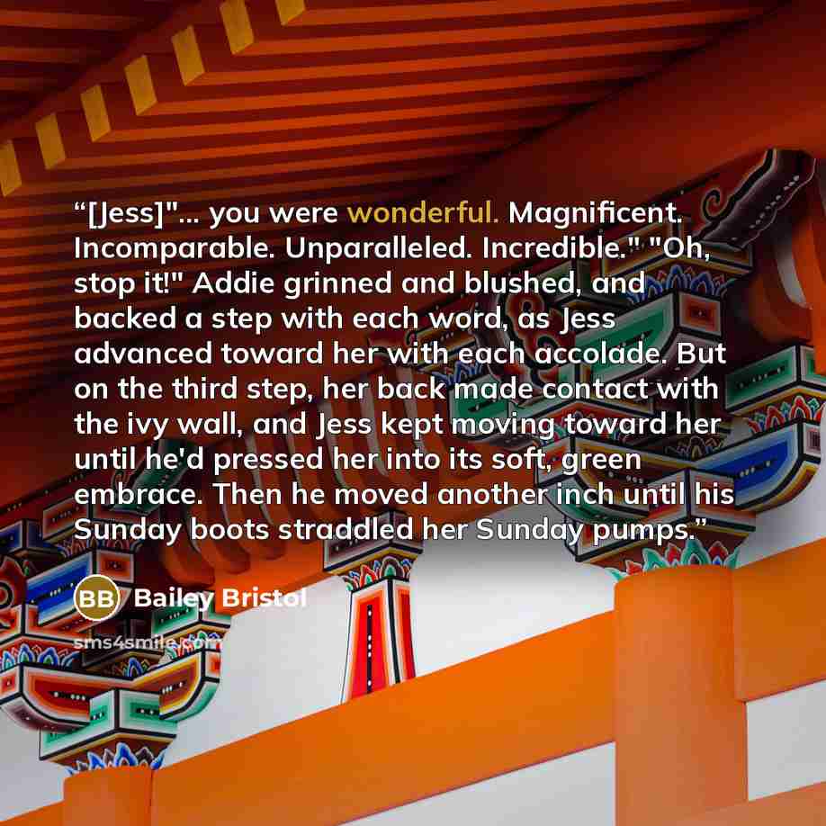 “[Jess]"... you were wonderful. Magnificent. Incomparable. Unparalleled. Incredible." "Oh, stop it!" Addie grinned and blushed, and backed a step with each word, as Jess advanced toward her with each accolade. But on the third step, her back made contact with the ivy wall, and Jess kept moving…” quote by Bailey Bristol