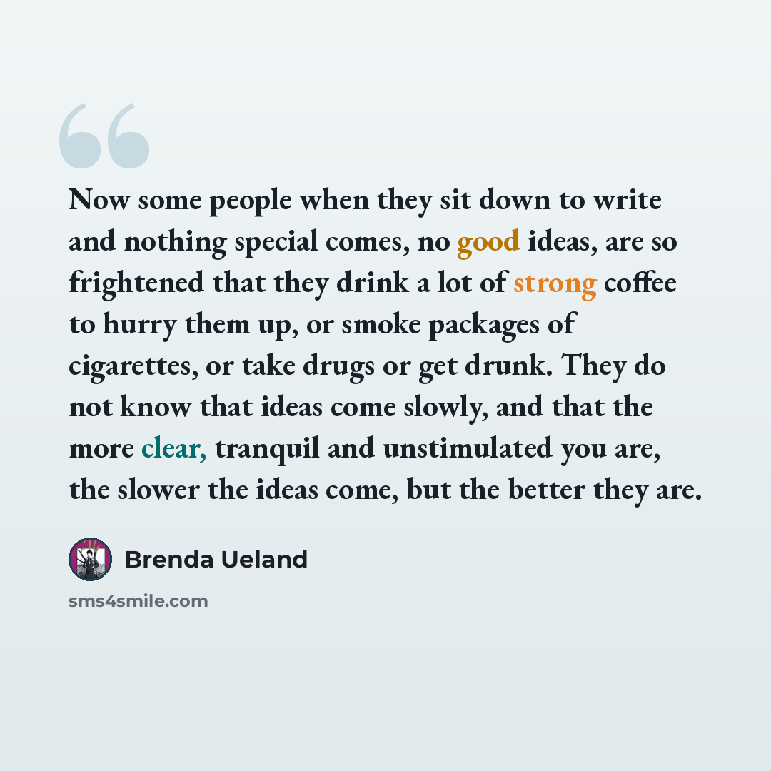 “Now some people when they sit down to write and nothing special comes, no good ideas, are so frightened that they drink a lot of strong coffee to hurry them up, or smoke packages of cigarettes, or take drugs or get drunk. They do not know that ideas come slowly, and that the more clear, tranquil…” quote by Brenda Ueland