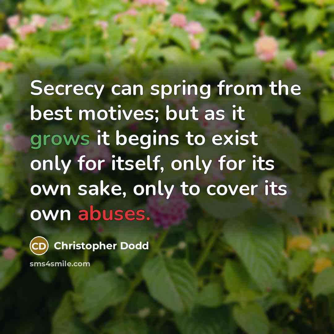 “Secrecy can spring from the best motives; but as it grows it begins to exist only for itself, only for its own sake, only to cover its own abuses.” quote by Christopher Dodd