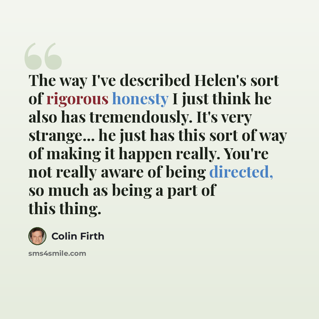 “The way I've described Helen's sort of rigorous honesty I just think he also has tremendously. It's very strange... he just has this sort of way of making it happen really. You're not really aware of being directed, so much as being a part of this thing.” quote by Colin Firth