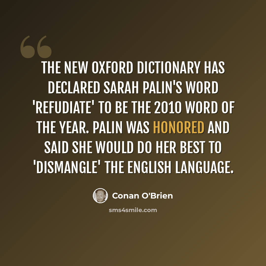 “The New Oxford Dictionary has declared Sarah Palin's word 'refudiate' to be the 2010 Word of the Year. Palin was honored and said she would do her best to 'dismangle' the English language.” quote by Conan O'Brien