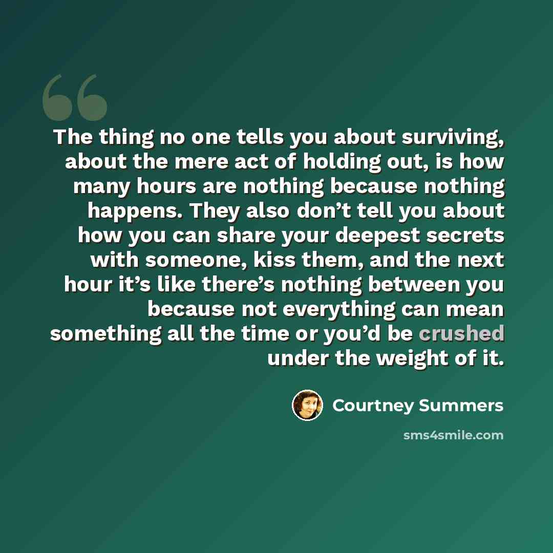 “The thing no one tells you about surviving, about the mere act of holding out, is how many hours are nothing because nothing happens. They also don’t tell you about how you can share your deepest secrets with someone, kiss them, and the next hour it’s like there’s nothing between you because not…” quote by Courtney Summers