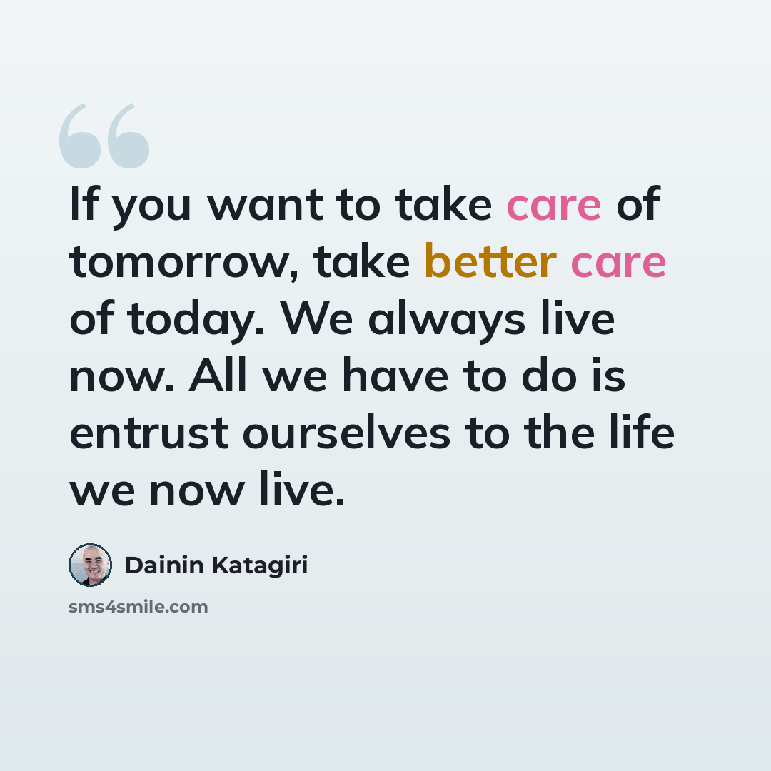 “If you want to take care of tomorrow, take better care of today. We always live now. All we have to do is entrust ourselves to the life we now live.” quote by Dainin Katagiri