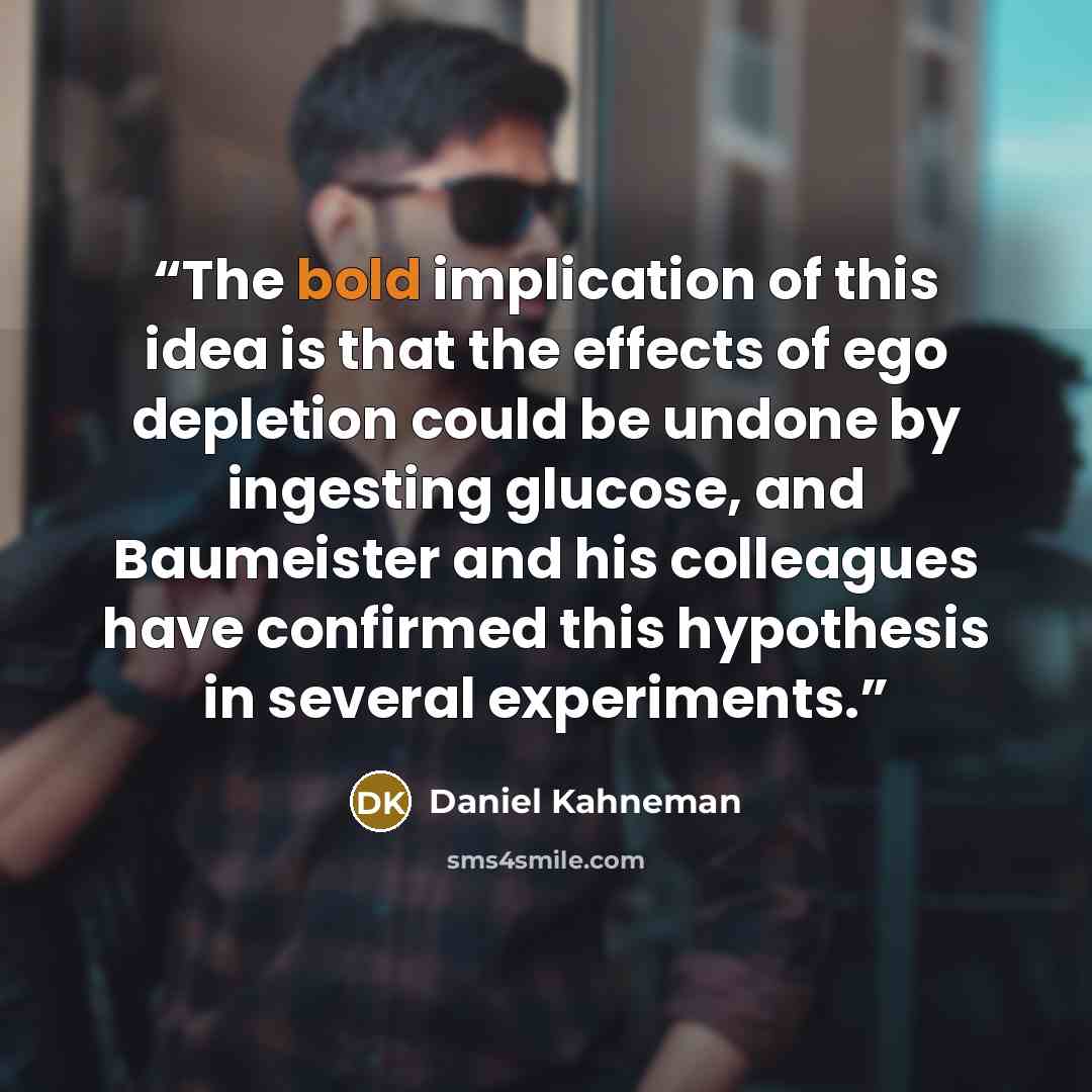 “The bold implication of this idea is that the effects of ego depletion could be undone by ingesting glucose, and Baumeister and his colleagues have confirmed this hypothesis in several experiments.” quote by Daniel Kahneman