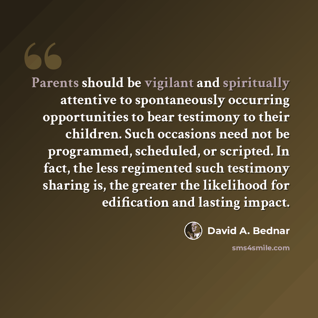 “Parents should be vigilant and spiritually attentive to spontaneously occurring opportunities to bear testimony to their children. Such occasions need not be programmed, scheduled, or scripted. In fact, the less regimented such testimony sharing is, the greater the likelihood for edification and…” quote by David A. Bednar