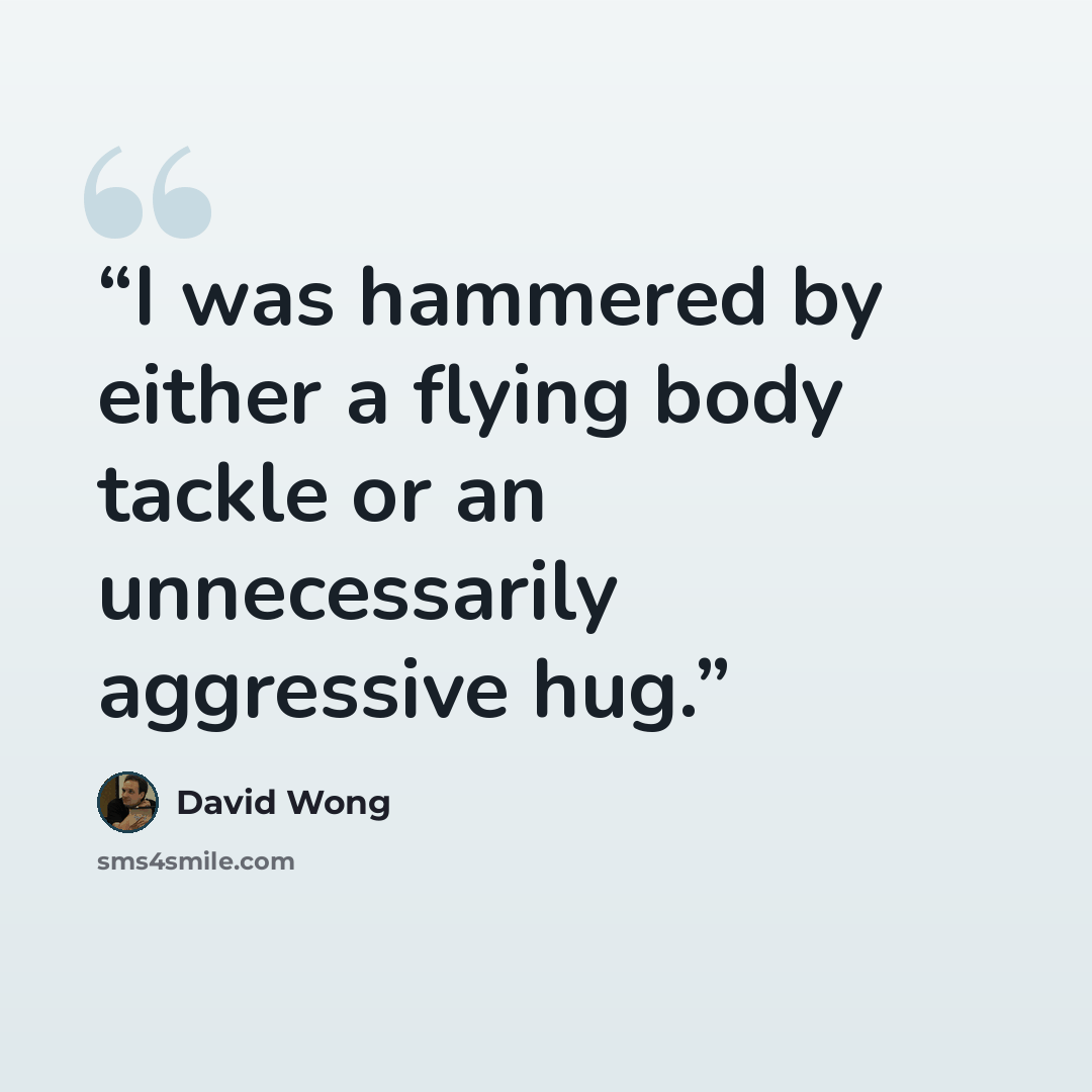 “I was hammered by either a flying body tackle or an unnecessarily aggressive hug.” quote by David Wong